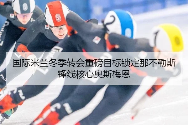 国际米兰冬季转会重磅目标锁定那不勒斯锋线核心奥斯梅恩
